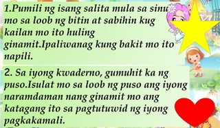 1.Pumili ng isang salita mula sa sinulat
mo sa loob ng bitin at sabihin kug
kailan mo ito huling
ginamit.Ipaliwanag kung bakit mo ito
napili.
2. Sa iyong kwaderno, gumuhit ka ng
puso.Isulat mo sa loob ng puso ang iyong
naramdaman nang ginamit mo ang
katagang ito sa pagtutuwid ng iyong
pagkakamali.
 