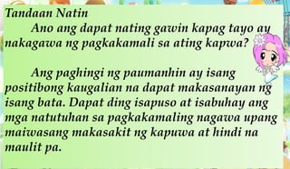 Tandaan Natin
Ano ang dapat nating gawin kapag tayo ay
nakagawa ng pagkakamali sa ating kapwa?
Ang paghingi ng paumanhin ay isang
positibong kaugalian na dapat makasanayan ng
isang bata. Dapat ding isapuso at isabuhay ang
mga natutuhan sa pagkakamaling nagawa upang
maiwasang makasakit ng kapuwa at hindi na
maulit pa.
 