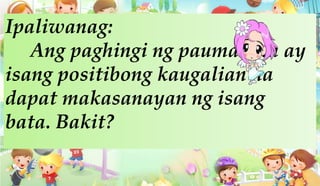 Ipaliwanag:
Ang paghingi ng paumanhin ay
isang positibong kaugalian na
dapat makasanayan ng isang
bata. Bakit?
 