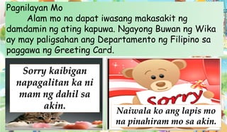 Pagnilayan Mo
Alam mo na dapat iwasang makasakit ng
damdamin ng ating kapuwa. Ngayong Buwan ng Wika
ay may paligsahan ang Departamento ng Filipino sa
paggawa ng Greeting Card.
Sorry kaibigan
napagalitan ka ni
mam ng dahil sa
akin. Naiwala ko ang lapis mo
na pinahiram mo sa akin.
 