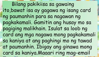 Bilang pakikiisa sa gawaing
ito,bawat isa ay gagawa ng isang card
ng paumanhin para sa nagawan ng
pagkakamali. Gamitin ang husay mo sa
pagiging malikhain. Isulat sa loob ng
card ang mga nagawa mong pagkakamali
sa kaniya at ang paghingi mo ng tawad
at paumanhin. Ibigay ang ginawa mong
card sa kaniya.Maaari ring mag-email
 