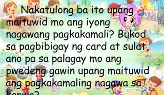 Nakatulong ba ito upang
maituwid mo ang iyong
nagawang pagkakamali? Bukod
sa pagbibigay ng card at sulat,
ano pa sa palagay mo ang
pwedeng gawin upang maituwid
ang pagkakamaling nagawa sa
 