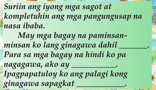 Suriin ang iyong mga sagot at
kompletuhin ang mga pangungusap na
nasa ibaba.
May mga bagay na paminsan-
minsan ko lang ginagawa dahil _______.
Para sa mga bagay na hindi ko pa
nagagawa, ako ay ___________.
Ipagpapatuloy ko ang palagi kong
ginagawa sapagkat ____________.
 