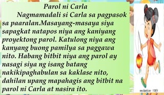 Parol ni Carla
Nagmamadali si Carla sa pagpasok
sa paaralan.Masayang-masaya siya
sapagkat natapos niya ang kaniyang
proyektong parol. Katulong niya ang
kanyang buong pamilya sa paggawa
nito. Habang bitbit niya ang parol ay
nasagi siya ng isang batang
nakikipaghabulan sa kaklase nito,
dahilan upang mapahagis ang bitbit na
parol ni Carla at nasira ito.
 