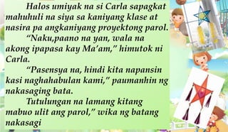 Halos umiyak na si Carla sapagkat
mahuhuli na siya sa kaniyang klase at
nasira pa angkaniyang proyektong parol.
“Naku,paano na yan, wala na
akong ipapasa kay Ma’am,” himutok ni
Carla.
“Pasensya na, hindi kita napansin
kasi naghahabulan kami,” paumanhin ng
nakasaging bata.
Tutulungan na lamang kitang
mabuo ulit ang parol,” wika ng batang
nakasagi
 