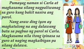 Pumayag naman si Carla at
magkasama silang nagpaliwanag
sa guro kung bakit nasira ang
parol.
Nang araw ding iyon ay
magkatulong na ang dalawang
bata sa pagbuo ng parol ni Carla.
Magkasama nila itong ipinasa sa
guro at naging magkaibigan pa
silang dalawa.
 