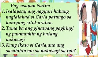 Pag-usapan Natin:
1. Isalaysay ang nagyari habang
naglalakad si Carla patungo sa
kaniyang silid-aralan.
2. Tama ba ang ginawang paghingi
ng paumanhin ng batang
nakasagi
3. Kung ikaw si Carla,ano ang
sasabihin mo sa nakasagi sa iyo?
 