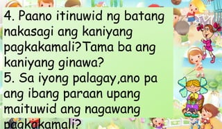 4. Paano itinuwid ng batang
nakasagi ang kaniyang
pagkakamali?Tama ba ang
kaniyang ginawa?
5. Sa iyong palagay,ano pa
ang ibang paraan upang
maituwid ang nagawang
pagkakamali?
 