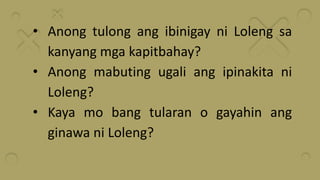 • Anong tulong ang ibinigay ni Loleng sa
kanyang mga kapitbahay?
• Anong mabuting ugali ang ipinakita ni
Loleng?
• Kaya mo bang tularan o gayahin ang
ginawa ni Loleng?
 