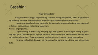 Basahin:
“Mga Ulirang Bata”
Isang malakas na bagyo ang dumating sa bansa noong Nobyembre, 2009. Nagsanhi ito
ng malaking pagbaha. Maraming lugar ang nalubog at maraming buhay ang nasawi.
Maraming paaralan din ang napinsala. Isa sa mga ito ang paaralan kung saan nag-aaral
si Betina. Nalubog lahat ng kanilang kagamitan.
Nabasa ang mga aklat.
Agad tinawag ni Betina ang kanyang mga kamag-aaral at tinulungan nilang maglinis
ang mga guro. Kanya-kanya sila ng lugar na nilinis kaya naman agad na naibalik sa dati ang ayos
ng kanilang silid-aralan. Tuwang-tuwa ang kanilang guro sa ginawang tulong ng mga bata.
Sa araw ng Pagkilala binigyan sila ng parangal ng punong-guro bilang mga ulirang mga
bata.
 