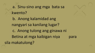 a. Sinu-sino ang mga bata sa
kwento?
b. Anong kalamidad ang
nangyari sa kanilang lugar?
c. Anong tulong ang ginawa ni
Betina at mga kaibigan niya para
sila makatulong?
 