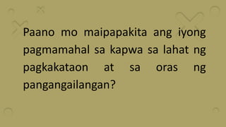 Paano mo maipapakita ang iyong
pagmamahal sa kapwa sa lahat ng
pagkakataon at sa oras ng
pangangailangan?
 
