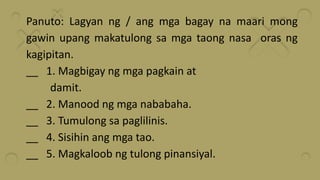 Panuto: Lagyan ng / ang mga bagay na maari mong
gawin upang makatulong sa mga taong nasa oras ng
kagipitan.
__ 1. Magbigay ng mga pagkain at
damit.
__ 2. Manood ng mga nababaha.
__ 3. Tumulong sa paglilinis.
__ 4. Sisihin ang mga tao.
__ 5. Magkaloob ng tulong pinansiyal.
 