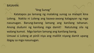 BASAHIN:
“Ang Sunog”
Katatapos pa lamang ng malaking sunog sa malapit kina
Loleng. Nakita ni Loleng ang kaawa-awang kalagayan ng mga
nasunugan. Barung-barong lamang ang kanilang tahanan.
Anong dudumi ng kanilang mga damit! Natutulog sila ng
walang kumot. Mga karton lamang ang kanilang banig.
Umuwi si Loleng at pinili niya ang maliliit niyang damit upang
ibigay sa mga nasunugan.
 