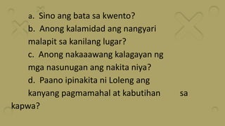 a. Sino ang bata sa kwento?
b. Anong kalamidad ang nangyari
malapit sa kanilang lugar?
c. Anong nakaaawang kalagayan ng
mga nasunugan ang nakita niya?
d. Paano ipinakita ni Loleng ang
kanyang pagmamahal at kabutihan sa
kapwa?
 