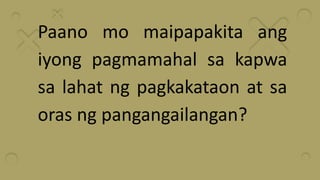 Paano mo maipapakita ang
iyong pagmamahal sa kapwa
sa lahat ng pagkakataon at sa
oras ng pangangailangan?
 