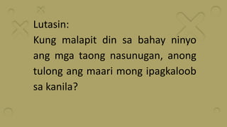 Lutasin:
Kung malapit din sa bahay ninyo
ang mga taong nasunugan, anong
tulong ang maari mong ipagkaloob
sa kanila?
 