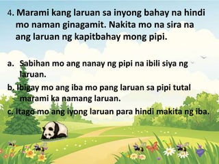4. Marami kang laruan sa inyong bahay na hindi
mo naman ginagamit. Nakita mo na sira na
ang laruan ng kapitbahay mong pipi.
a. Sabihan mo ang nanay ng pipi na ibili siya ng
laruan.
b. Ibigay mo ang iba mo pang laruan sa pipi tutal
marami ka namang laruan.
c. Itago mo ang iyong laruan para hindi makita ng iba.
 