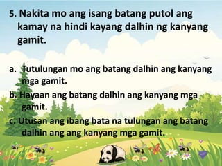 5. Nakita mo ang isang batang putol ang
kamay na hindi kayang dalhin ng kanyang
gamit.
a. Tutulungan mo ang batang dalhin ang kanyang
mga gamit.
b. Hayaan ang batang dalhin ang kanyang mga
gamit.
c. Utusan ang ibang bata na tulungan ang batang
dalhin ang ang kanyang mga gamit.
 
