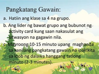 Pangkatang Gawain:
a. Hatiin ang klase sa 4 na grupo.
b. Ang lider ng bawat grupo ang bubunot ng
activity card kung saan nakasulat ang
sitwasyon na gagawin nila.
c. Mayroong 10-15 minuto upang maghanda
sa kanilang pangkatang gawain na ipakikita
sa loob ng dalawa hanggang tatlong
minuto (2-3 minutes).
 