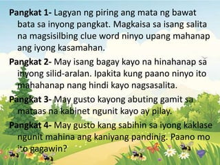 Pangkat 1- Lagyan ng piring ang mata ng bawat
bata sa inyong pangkat. Magkaisa sa isang salita
na magsisilbing clue word ninyo upang mahanap
ang iyong kasamahan.
Pangkat 2- May isang bagay kayo na hinahanap sa
inyong silid-aralan. Ipakita kung paano ninyo ito
mahahanap nang hindi kayo nagsasalita.
Pangkat 3- May gusto kayong abuting gamit sa
mataas na kabinet ngunit kayo ay pilay.
Pangkat 4- May gusto kang sabihin sa iyong kaklase
ngunit mahina ang kaniyang pandinig. Paano mo
ito gagawin?
 