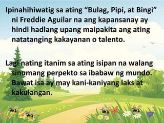 Ipinahihiwatig sa ating “Bulag, Pipi, at Bingi”
ni Freddie Aguilar na ang kapansanay ay
hindi hadlang upang maipakita ang ating
natatanging kakayanan o talento.
Lagi nating itanim sa ating isipan na walang
sinumang perpekto sa ibabaw ng mundo.
Bawat isa ay may kani-kaniyang laks at
kakulangan.
 