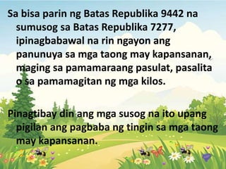 Sa bisa parin ng Batas Republika 9442 na
sumusog sa Batas Republika 7277,
ipinagbabawal na rin ngayon ang
panunuya sa mga taong may kapansanan,
maging sa pamamaraang pasulat, pasalita
o sa pamamagitan ng mga kilos.
Pinagtibay din ang mga susog na ito upang
pigilan ang pagbaba ng tingin sa mga taong
may kapansanan.
 