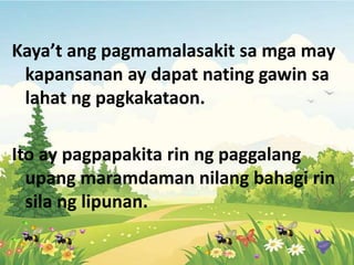 Kaya’t ang pagmamalasakit sa mga may
kapansanan ay dapat nating gawin sa
lahat ng pagkakataon.
Ito ay pagpapakita rin ng paggalang
upang maramdaman nilang bahagi rin
sila ng lipunan.
 