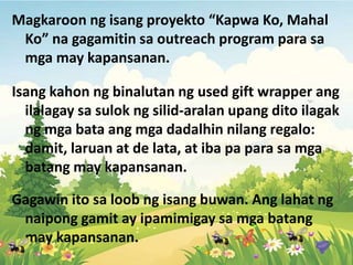 Magkaroon ng isang proyekto “Kapwa Ko, Mahal
Ko” na gagamitin sa outreach program para sa
mga may kapansanan.
Isang kahon ng binalutan ng used gift wrapper ang
ilalagay sa sulok ng silid-aralan upang dito ilagak
ng mga bata ang mga dadalhin nilang regalo:
damit, laruan at de lata, at iba pa para sa mga
batang may kapansanan.
Gagawin ito sa loob ng isang buwan. Ang lahat ng
naipong gamit ay ipamimigay sa mga batang
may kapansanan.
 