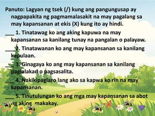 Panuto: Lagyan ng tsek (/) kung ang pangungusap ay
nagpapakita ng pagmamalasakit na may pagalang sa
may kapansanan at ekis (X) kung ito ay hindi.
___ 1. Tinatawag ko ang aking kapuwa na may
kapansanan sa kanilang tunay na pangalan o palayaw.
___ 2. Tinatawanan ko ang may kapansanan sa kanilang
kapulaan.
___ 3. Ginagaya ko ang may kapansanan sa kanilang
paglalakad o pagsasalita.
___ 4. Nakikipaglaro lang ako sa kapwa ko rin na may
kapansanan.
___ 5. Tinutulungan ko ang mga may kapansanan sa abot
ng aking makakay.
 