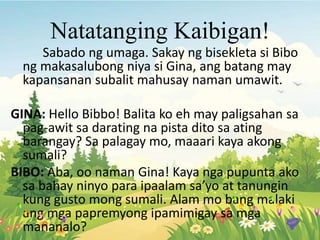 Natatanging Kaibigan!
Sabado ng umaga. Sakay ng bisekleta si Bibo
ng makasalubong niya si Gina, ang batang may
kapansanan subalit mahusay naman umawit.
GINA: Hello Bibbo! Balita ko eh may paligsahan sa
pag-awit sa darating na pista dito sa ating
barangay? Sa palagay mo, maaari kaya akong
sumali?
BIBO: Aba, oo naman Gina! Kaya nga pupunta ako
sa bahay ninyo para ipaalam sa’yo at tanungin
kung gusto mong sumali. Alam mo bang malaki
ang mga papremyong ipamimigay sa mga
mananalo?
 