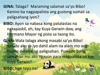GINA: Talaga? Maraming salamat sa’yo Bibo!
Kanino ba nagpapalista ang gustong sumali sa
paligsahang iyon?
BIBO: Ayon sa nabasa kong patalastas na
nakapaskil, eh, kay Kuya Gerwin daw, ang
Hermano Mayor ng pista sa taong ito.
GINA: Wala talaga akong masabi sa’yo Bibo!
Saludo ako sa iyo dahil alam na alam mo ang
buong detalye ng paligsahan. Puwede bang
samahan mo ako ngayon para magpalista na kay
Kuya Gerwin?
BIBO: Sige tayo na!
 