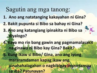 Sagutin ang mga tanong:
1. Ano ang natatanging kakayahan ni Gina?
2. Bakit pupunta si Bibo sa bahay ni Gina?
3. Ano ang katangiang ipinakita ni Bibo sa
diyalogo?
4. Kaya mo rin bang gawin ang pagmamalasakit
na ginawa ni Bibo kay Gina? Bakit?
5. Kung ikaw si Bibo/ Gina, ano ang iyong
mararamdaman kapag ikaw ang
pinahahalagahan o nagbibigay importansya
sa iba? Patunayan?
 