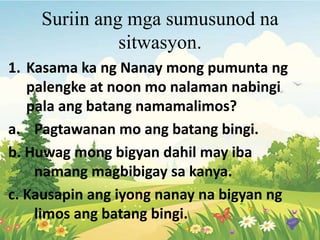 Suriin ang mga sumusunod na
sitwasyon.
1. Kasama ka ng Nanay mong pumunta ng
palengke at noon mo nalaman nabingi
pala ang batang namamalimos?
a. Pagtawanan mo ang batang bingi.
b. Huwag mong bigyan dahil may iba
namang magbibigay sa kanya.
c. Kausapin ang iyong nanay na bigyan ng
limos ang batang bingi.
 