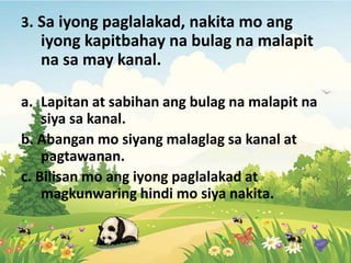 3. Sa iyong paglalakad, nakita mo ang
iyong kapitbahay na bulag na malapit
na sa may kanal.
a. Lapitan at sabihan ang bulag na malapit na
siya sa kanal.
b. Abangan mo siyang malaglag sa kanal at
pagtawanan.
c. Bilisan mo ang iyong paglalakad at
magkunwaring hindi mo siya nakita.
 