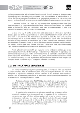 CUESTIONARIO DE
PERSONALIDAD PARA NIÑOS
28
probablemente es mejor aplicar la segunda parte otro día después, aunque en algunos grupos
(especialmente entre los niños mayores), cuando están bien motivados, se puede realizar en el
mismo día. El orden de aplicación de las partes se puede alterar; aunque en las instrucciones que
vienen a continuación de A1 se presenta primero, es fácil adaptar A2 para que vaya en primer lugar.
La aplicación total del ESPQ exige una hoja de respuestas impresa por ambas caras (una
para cada parte, A1 y A2) y el examinador debe estar familiarizado con la misma y la forma de
anotar las respuestas y tener una a mano para aludir a ella en las explicaciones. La parte A1 se
encuentra en la misma cara que los datos de identiﬁcación.
En cada parte hay 80 casillas o elementos; están dispuestos en columnas de izquierda a
derecha, para que el niño vaya contestando en forma vertical hasta terminar cada columna. En
cada casilla se encuentran las dos alternativas de respuesta, las letras A y B con unos pequeños
círculos debajo, uno de los cuales debe ser tachado con una aspa o cruz; entre ambas letras se
encuentra el dibujo o símbolo de identiﬁcación que se utiliza para señalar el elemento o cuestión
a que se reﬁere la pregunta. Todos los dibujos de una columna son diferentes: zapato, elefante,
silla, bicicleta, tiburón, tijeras, reloj, cuchara, coche, pera, caballo, taza, balón, ratón, motocicleta y
copa, y están repetidos en distinto orden en las siguientes columnas.
Para la aplicación es imprescindible que haya unas buenas condiciones acústicas, que la sala
esté libre de cualquier motivo de distracción que pueda interrumpir el desarrollo de la prueba, y que
los niños estén separados y no puedan comunicarse entre sí. El examinador procurará motivarlos
para que pongan el máximo interés en realizarla bien, y en la presentación de las cuestiones utilizará
una pronunciación clara y pausada, dejando entre dos proposiciones el intervalo necesario para que
los sujetos anoten sus respuestas (10 a 15 segundos suelen ser suﬁcientes).
3.2. INSTRUCCIONES ESPECÍFICAS
Una vez repartidos los lápices y las hojas de respuestas, se pedirá a los niños que anoten en
la parte superior sus datos de identiﬁcación; a los niños pequeños probablemente será necesario
entregarles la hoja con su nombre ya anotado o hacerlo en ese momento de la aplicación.
Mientras tanto, el examinador puede dibujar en el encerado todo el contenido de un elemento con
el símbolo de una llave; luego comenzará a decir:
«Todos conocéis estas letras A (SEÑALAR) y B, ¿verdad? Esta es la A, y esta otra
la B. En la hoja que tenéis vosotros hay recuadros como este (SEÑALAR); todos tienen
las letras A y B, y un dibujo entre las letras; aquí he dibujado una llave. Yo voy a
preguntar algo, y vosotros contestaréis poniendo una cruz sobre el redondel que hay
debajo de la letra (SEÑALAR).
Yo voy a hacer las preguntas en voz alta, para que cada uno conteste en su hoja
lo que más le gusta o cómo piensa sobre lo que yo pregunto. No hay contestaciones
buenas, porque cada niño tiene distintos gustos. Sólo yo voy a conocer vuestras
contestaciones; nadie va a ver vuestras hojas. Debéis contestar diciendo la verdad,
lo que os guste o lo que más os interesa. Si al terminar; alguno cree que no ha
contestado la verdad, es mejor que lo diga, no pasará nada; pero es mejor contestar
con la verdad, así vosotros y yo nos conoceremos mejor.
ESPQ Manual 2012.indd 28 11/01/2013 9:35:14
 
