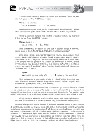 3. NORMAS DE APLICACIÓN Y CORRECCIÓN
MANUAL
29
Antes de comenzar vamos a hacer un ejemplo en el encerado. En este recuadro
está el dibujo de una llave (HACERLO), y yo digo:
Llave. Ahora estamos ...
A. ¿en la mañana, o B. ... en la tarde?
Para contestar hay que tachar con una cruz el redondel debajo de la letra..., porque
ahora estamos en la... (HACERLO TAMBIÉN EN EL ENCERADO). ¿Habéis comprendido?
Vamos a hacer otro ejemplo, pero vosotros no escribáis todavía. Voy a cambiar
la llave por una flecha (HACERLO), y yo digo:
Flecha. Ahora es ...
A. ¿de noche, o B. ... de día?
Para contestar hay que tachar con una cruz el redondel debajo de la letra...,
porque ahora es de... (HACERLO EN EL ENCERADO). ¿Habéis comprendido?
Bien, ahora vamos a comenzar por la primera columna de la hoja que tenéis
delante, donde está el dibujo de un zapato. Cuando yo diga zapato, vosotros ponéis el
dedo al lado del dibujo; luego escucháis con atención la pregunta que yo voy a hacer;
y que siempre tiene dos partes: A y B. Si estáis de acuerdo con la parte A, señaláis
el redondel que está debajo de la letra A, a la izquierda (SEÑALAR), y si estáis de
acuerdo con la parte B, señaláis el redondel que está debajo de la letra B, a la derecha
(SEÑALAR). Vamos a hacerlo.
1. Zapato.
A. ¿Te gusta ver llorar a otro niño, o B. ... te pone triste verle llorar?
Si os gusta ver llorar a otro niño, señaláis el redondel debajo de A; si os pone
tristes verle llorar; señaláis el redondel debajo de la B. Hacedlo (PAUSA). Si alguno no lo
entiende bien, que levante la mano y yo le ayudaré».
Antes de continuar con los demás elementos, se comprueba que todos los niños han anotado
una de las dos respuestas y se resuelven las dudas. La numeración correlativa que tiene delante
la redacción de cada elemento es únicamente orientativa para el examinador. Para los niños basta
decirles en voz alta el dibujo indicativo de posición. Para los posibles errores de anotación se dirá:
«Si alguna vez os equivocáis al señalar debajo de una letra, podéis tachar la cruz
con varias líneas encima (MOSTRAR EN EL ENCERADO) y podéis marcar la otra respuesta».
Se continúa la aplicación con el elemento 2 (Elefante), indicando siempre el dibujo-símbolo
de identiﬁcación, haciendo una pequeña pausa antes de leer el contenido del elemento y marcando
también una ligera pausa entre las alternativas A y B. Luego se concede el tiempo necesario para
que todos contesten y se continúa solo con el siguiente cuando se observe que todos han terminado
el anterior. Si se advierte que alguno de los niños no contesta, se detiene un momento la aplicación
y se le ayuda. Hay que recordar que la disposición de los elementos en la hoja está en forma de
columnas, es decir, unos debajo de otros, y al ﬁnal del último de cada columna se les advertirá que
deben continuar arriba, al principio de la siguiente, donde encontrarán el dibujo del elemento.
ESPQ Manual 2012.indd 29 11/01/2013 9:35:14
 