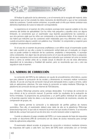 CUESTIONARIO DE
PERSONALIDAD PARA NIÑOS
40
Al ﬁnalizar la aplicación de los elementos, y en el momento de la recogida del material, debe
comprobarse que se han anotado los datos necesarios de identiﬁcación y que se han contestado
todas las cuestiones. Cuando existan omisiones, se puede pedir al niño que intente contestar esos
elementos leyéndose de nuevo la redacción correspondiente.
La experiencia en el examen de niños escolares aconseja tener especial cuidado en los dos
extremos del ámbito de aplicabilidad. Con los niños más pequeños y aquellos otros con alguna
limitación, es conveniente que un examinador vaya leyendo pausadamente las cuestiones y
que otra persona vigile que los niños van contestando a los elementos leídos. A los mayores tal
vez habrá que indicarIes que las cuestiones están redactadas para muy diferentes niños y que,
cuando encuentren alguna cuestión con palabras muy “infantiles”, lo comprendan y cooperen para
completar sensatamente el cuestionario.
En el caso de un examen de personas analfabetas o con déﬁcit visual, el examinador puede
leer cada cuestión en voz alta y anotar la contestación verbal dada por el evaluado; en ningún
caso se puede cambiar la redacción de las cuestiones, ampliarlas o interpretarlas, ni aconsejar
cómo contestarlas. Con algún tipo de personas (como en el caso de pacientes físicos o psíquicos),
tal vez sean necesarias instrucciones adicionales para indicarles que contesten tal como se sienten
ahora o cómo se sentían antes de su estado actual; la elección de una de estas alternativas
dependerá de la naturaleza y ﬁnalidad del examen, pero se recomienda que una u otra sea
seguida en todo el examen.
3.3. NORMAS DE CORRECCIÓN
La corrección del ESPQ ha de realizarse con ayuda de procedimientos informáticos, puesto
que para obtener la puntuación de las escalas y dimensiones es necesario realizar numerosos
cálculos. El uso de una hoja de corrección manual sería demasiado lento y sujeto a errores, sobre
todo en aplicaciones colectivas. Por este motivo la corrección se realiza mediante TEAcorrige, la
plataforma de corrección de test por Internet de TEA Ediciones.
El sistema TEAcorrige presenta varias ventajas destacables: 1) el tiempo de corrección es
muy inferior al de la corrección manual; 2) permite recibir los resultados de la evaluación de
forma inmediata; 3) proporciona las puntuaciones y un perﬁl gráﬁco individual de cada sujeto
y 4) permite exportar todos los datos a una base para la realización de resúmenes, estudios de
comparación de grupos, etc.
Este sistema permite la corrección y la elaboración de perﬁles gráﬁcos de manera
automática. Para ello, el examinador deberá estar dado de alta en la plataforma TEAcorrige
(www.teacorrige.com), lo que solo es necesario la primera vez que acceda al sistema. Si ya estuviera
dado de alta, aunque fuera para el uso de otros test, no sería necesario volver a registrarse.
Cuando se adquiere el juego completo del ESPQ o un nuevo paquete de hojas de respuestas
se recibe un documento (PIN de corrección) con las claves de acceso necesarias para corregir
todas las aplicaciones adquiridas.
El examinador deberá acceder al programa de corrección e introducir mediante números
las respuestas del sujeto a cada ítem. Los ítems del ESPQ están construidos con un formato
ESPQ Manual 2012.indd 40 11/01/2013 9:35:16
 