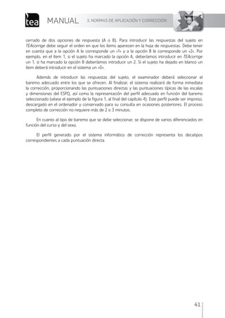 3. NORMAS DE APLICACIÓN Y CORRECCIÓN
MANUAL
41
cerrado de dos opciones de respuesta (A o B). Para introducir las respuestas del sujeto en
TEAcorrige debe seguir el orden en que los ítems aparecen en la hoja de respuestas. Debe tener
en cuenta que a la opción A le corresponde un «1» y a la opción B le corresponde un «2». Por
ejemplo, en el ítem 1, si el sujeto ha marcado la opción A, deberíamos introducir en TEAcorrige
un 1, si ha marcado la opción B deberíamos introducir un 2. Si el sujeto ha dejado en blanco un
ítem deberá introducir en el sistema un «0».
Además de introducir las respuestas del sujeto, el examinador deberá seleccionar el
baremo adecuado entre los que se ofrecen. Al ﬁnalizar, el sistema realizará de forma inmediata
la corrección, proporcionando las puntuaciones directas y las puntuaciones típicas de las escalas
y dimensiones del ESPQ, así como la representación del perﬁl adecuado en función del baremo
seleccionado (véase el ejemplo de la ﬁgura 1, al ﬁnal del capítulo 4). Este perﬁl puede ser impreso,
descargado en el ordenador y conservado para su consulta en ocasiones posteriores. El proceso
completo de corrección no requiere más de 2 o 3 minutos.
En cuanto al tipo de baremo que se debe seleccionar, se dispone de varios diferenciados en
función del curso y del sexo.
El perﬁl generado por el sistema informático de corrección representa los decatipos
correspondientes a cada puntuación directa.
ESPQ Manual 2012.indd 41 11/01/2013 9:35:17
 