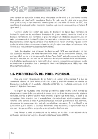 CUESTIONARIO DE
PERSONALIDAD PARA NIÑOS
44
como variable de aplicación práctica, muy relacionada con la edad, y el sexo como variable
diferenciadora de signiﬁcación psicológica. Dentro de cada uno de estos seis grupos (dos
sexos y tres cursos) se han construido baremos para cada una de las 13 escalas del ESPQ. Los
estadísticos descriptivos (media y desviación típica) de cada muestra se encuentran en la tabla 4
(apartado 2.2).
Conviene señalar que existen dos clases de decatipos: los típicos (que normalizan la
distribución a partir de los estadísticos descriptivos del grupo, media y desviación típica), y los
decatipos normalizados (que normalizan el grupo no solo por sus estadísticos descriptivos, sino en
todos los intervalos de la distribución). Como ha mostrado la práctica en este y otros cuestionarios
de personalidad, existen algunas variables cuyas distribuciones no son simétricas, y puede ocurrir
que los decatipos típicos extremos no comprendan ningún sujeto o se salgan de los ámbitos de la
variable; esto no sucede con los decatipos normalizados.
Todos los decatipos que presentan los baremos del ESPQ son normalizados; no han
sido obtenidos mediante una mera transformación “lineal” de las puntuaciones directas, sino
que han sido fruto de una transformación de tipo “superﬁcial”, teniendo en cuenta el área o
frecuencia existente en cada uno de los intervalos de amplitud unidad de las distribuciones.
Una detallada especiﬁcación de la elaboración de un baremo en decatipos normalizados puede
encontrarse en el apartado 4.1 de la Monografía Técnica del 16PF (Seisdedos, 1981), cuya tabla
21 ejempliﬁca los cálculos.
4.2. INTERPRETACIÓN DEL PERFIL INDIVIDUAL
Para una mejor interpretación de los factores de primer orden (escalas A a Q4), es
conveniente obtener el perﬁl individual de cada sujeto y analizarlo teniendo en cuenta las
descripciones indicadas en el apartado 1.3 (Escalas del ESPQ) y los resultados presentados en el
apartado 2.4 (Análisis factoriales).
En el perﬁl de resultados, junto a la sigla que identiﬁca cada variable, se han incluido los
adjetivos descriptores de los dos polos de la misma (p. ej., en la escala A aparecen los adjetivos
Reservado-Abierto). El primer adjetivo hace referencia al polo bajo de la escala, es decir, a las
puntuaciones bajas, mientras que el segundo hace referencia al polo alto (puntuaciones altas).
Tomando como ejemplo la escala A, puntuaciones bajas indicarán que el niño es más reservado,
mientras que las puntuaciones altas indicarán que el niño es más abierto. En el perﬁl gráﬁco, las
puntuaciones que se sitúen a la izquierda de la media (línea discontinua) se aproximarán más al
polo bajo y las que se sitúan a su derecha se aproximarán más al polo alto.
Para facilitar la tarea al profesional se ha incluido en la tabla 10 un resumen de la
signiﬁcación operativa (con adjetivos descriptivos) de las variables del ESPQ.
ESPQ Manual 2012.indd 44 11/01/2013 9:35:17
 