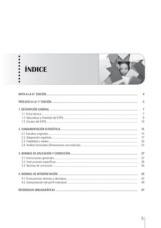 3
NOTA A LA 8.ª EDICIÓN........................................................................................................................... 4
PRÓLOGO A LA 1.ª EDICIÓN.................................................................................................................... 5
1. DESCRIPCIÓN GENERAL ...................................................................................................................... 7
1.1. Ficha técnica................................................................................................................................. 7
1.2. Naturaleza y finalidad del ESPQ ................................................................................................... 8
1.3. Escalas del ESPQ........................................................................................................................... 10
2. FUNDAMENTACIÓN ESTADÍSTICA........................................................................................................ 15
2.1. Estudios originales........................................................................................................................ 15
2.2. Adaptación española.................................................................................................................... 17
2.3. Fiabilidad y validez....................................................................................................................... 20
2.4. Análisis factoriales (Dimensiones secundarias)............................................................................. 23
3. NORMAS DE APLICACIÓN Y CORRECCIÓN .......................................................................................... 27
3.1. lnstrucciones generales................................................................................................................ 27
3.2. Instrucciones específicas.............................................................................................................. 28
3.3. Normas de corrección.................................................................................................................. 40
4. NORMAS DE INTERPRETACIÓN ........................................................................................................... 43
4.1. Puntuaciones directas y decatipos ............................................................................................... 43
4.2. Interpretación del perfil individual............................................................................................... 44
REFERENCIAS BIBLIOGRÁFICAS .............................................................................................................. 47
ÍNDICE
ESPQ Manual 2012.indd 3 11/01/2013 9:35:10
 