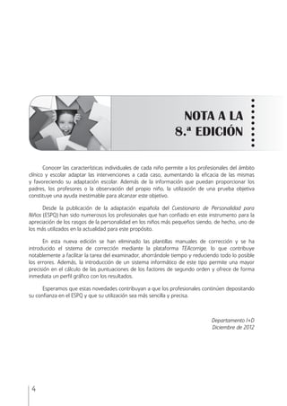CUESTIONARIO DE
PERSONALIDAD PARA NIÑOS
4
NOTA A LA
8.ª EDICIÓN
Conocer las características individuales de cada niño permite a los profesionales del ámbito
clínico y escolar adaptar las intervenciones a cada caso, aumentando la eﬁcacia de las mismas
y favoreciendo su adaptación escolar. Además de la información que puedan proporcionar los
padres, los profesores o la observación del propio niño, la utilización de una prueba objetiva
constituye una ayuda inestimable para alcanzar este objetivo.
Desde la publicación de la adaptación española del Cuestionario de Personalidad para
Niños (ESPQ) han sido numerosos los profesionales que han conﬁado en este instrumento para la
apreciación de los rasgos de la personalidad en los niños más pequeños siendo, de hecho, uno de
los más utilizados en la actualidad para este propósito.
En esta nueva edición se han eliminado las plantillas manuales de corrección y se ha
introducido el sistema de corrección mediante la plataforma TEAcorrige, lo que contribuye
notablemente a facilitar la tarea del examinador, ahorrándole tiempo y reduciendo todo lo posible
los errores. Además, la introducción de un sistema informático de este tipo permite una mayor
precisión en el cálculo de las puntuaciones de los factores de segundo orden y ofrece de forma
inmediata un perﬁl gráﬁco con los resultados.
Esperamos que estas novedades contribuyan a que los profesionales continúen depositando
su conﬁanza en el ESPQ y que su utilización sea más sencilla y precisa.
Departamento I+D
Diciembre de 2012
ESPQ Manual 2012.indd 4 11/01/2013 9:35:10
 