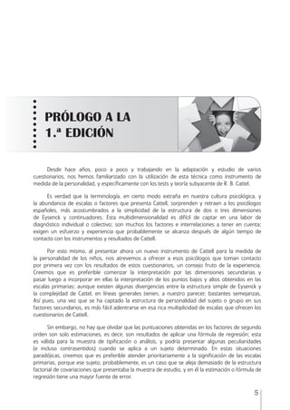 5
Desde hace años, poco a poco y trabajando en la adaptación y estudio de varios
cuestionarios, nos hemos familiarizado con la utilización de esta técnica como instrumento de
medida de la personalidad, y especíﬁcamente con los tests y teoría subyacente de R. B. Cattel.
Es verdad que la terminología, en cierto modo extraña en nuestra cultura psicológica, y
la abundancia de escalas o factores que presenta Cattell, sorprenden y retraen a los psicólogos
españoles, más acostumbrados a la simplicidad de la estructura de dos o tres dimensiones
de Eysenck y continuadores. Esta multidimensionalidad es difícil de captar en una labor de
diagnóstico individual o colectivo; son muchos los factores e interrelaciones a tener en cuenta;
exigen un esfuerzo y experiencia que probablemente se alcanza después de algún tiempo de
contacto con los instrumentos y resultados de Cattell.
Por esto mismo, al presentar ahora un nuevo instrumento de Cattell para la medida de
la personalidad de los niños, nos atrevemos a ofrecer a esos psicólogos que toman contacto
por primera vez con los resultados de estos cuestionarios, un consejo fruto de la experiencia.
Creemos que es preferible comenzar la interpretación por las dimensiones secundarias y
pasar luego a incorporar en ellas la interpretación de los puntos bajos y altos obtenidos en las
escalas primarias; aunque existen algunas divergencias entre la estructura simple de Eysenck y
la complejidad de Cattel, en líneas generales tienen, a nuestro parecer, bastantes semejanzas.
Así pues, una vez que se ha captado la estructura de personalidad del sujeto o grupo en sus
factores secundarios, es más fácil adentrarse en esa rica multiplicidad de escalas que ofrecen los
cuestionarios de Cattell.
Sin embargo, no hay que olvidar que las puntuaciones obtenidas en los factores de segundo
orden son solo estimaciones, es decir, son resultados de aplicar una fórmula de regresión; esta
es válida para la muestra de tipiﬁcación o análisis, y podría presentar algunas peculiaridades
(e incluso contrasentidos) cuando se aplica a un sujeto determinado. En estas situaciones
paradójicas, creemos que es preferible atender prioritariamente a la signiﬁcación de las escalas
primarias, porque ese sujeto, probablemente, es un caso que se aleja demasiado de la estructura
factorial de covariaciones que presentaba la muestra de estudio, y en él la estimación o fórmula de
regresión tiene una mayor fuente de error.
PRÓLOGO A LA
1.ª EDICIÓN
ESPQ Manual 2012.indd 5 11/01/2013 9:35:10
 