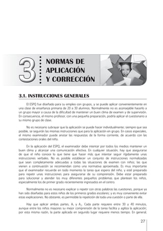 27
3
3
3
3
3
3
3
3
3
3
3
3
3
3
3
3
3
3
3
3
3
3
3
3
3
3
3
3
3
3
3
3
3
NORMAS DE
APLICACIÓN
Y CORRECCIÓN
3.1. INSTRUCCIONES GENERALES
El ESPQ fue diseñado para su empleo con grupos, y se puede aplicar convenientemente en
una clase de enseñanza primaria de 20 a 30 alumnos. Normalmente no es aconsejable hacerlo a
un grupo mayor a causa de la diﬁcultad de mantener un buen clima de examen y de supervisión.
En consecuencia, el mismo profesor, con una pequeña preparación, podría aplicar el cuestionario a
su mismo grupo de clase.
No es necesario subrayar que la aplicación se puede hacer individualmente; siempre que sea
posible, se seguirán las mismas instrucciones que para la aplicación en grupo. En casos especiales,
el mismo examinador puede anotar las respuestas de la forma corriente, de acuerdo con las
contestaciones orales del niño.
En la aplicación del ESPQ, el examinador debe intentar por todos los medios mantener un
buen clima y alcanzar una comunicación efectiva. En cualquier situación, hay que asegurarse
de que el niño conoce lo que tiene que hacer más que intentar seguir rígidamente unas
instrucciones verbales. No es posible establecer un conjunto de instrucciones normalizadas
que sean completamente adecuadas a todas las situaciones de examen con niños; las que
vienen a continuación se recomiendan como una normativa aproximada. Es muy importante
que el examinador recuerde en todo momento la tarea que espera del niño, y esté preparado
para repetir unas instrucciones para asegurarse de su comprensión. Debe estar preparado
para solucionar y atender los muy diferentes pequeños problemas que plantean los niños,
especialmente los de primer grado recientemente ingresados en el centro.
Normalmente no es necesario explicar o repetir con otras palabras las cuestiones, porque ya
han sido diseñadas para estos niños de los primeros grados escolares; y es muy conveniente evitar
estas explicaciones. No obstante, es permisible la repetición de toda una cuestión o parte de ella.
Hay que aplicar ambas partes, A1 y A2. Cada parte requiere entre 30 y 40 minutos,
aunque entre los niños mayores su mejor comprensión de la tarea facilita y agiliza la aplicación;
por esta misma razón, la parte aplicada en segundo lugar requiere menos tiempo. En general,
ESPQ Manual 2012.indd 27 11/01/2013 9:35:14
 