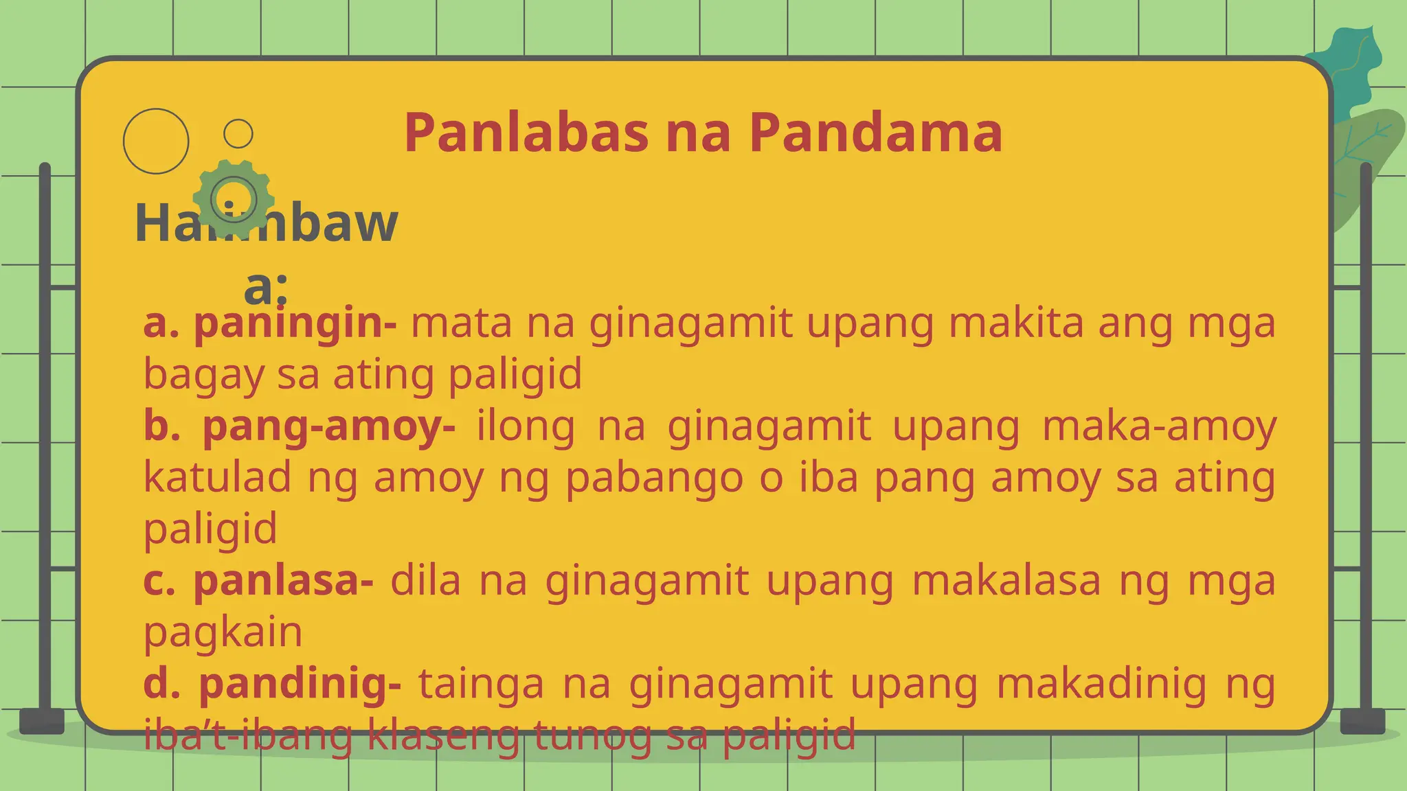 Panlabas na Pandama
Halimbaw
a:
a. paningin- mata na ginagamit upang makita ang mga
bagay sa ating paligid
b. pang-amoy- ilong na ginagamit upang maka-amoy
katulad ng amoy ng pabango o iba pang amoy sa ating
paligid
c. panlasa- dila na ginagamit upang makalasa ng mga
pagkain
d. pandinig- tainga na ginagamit upang makadinig ng
iba’t-ibang klaseng tunog sa paligid
 