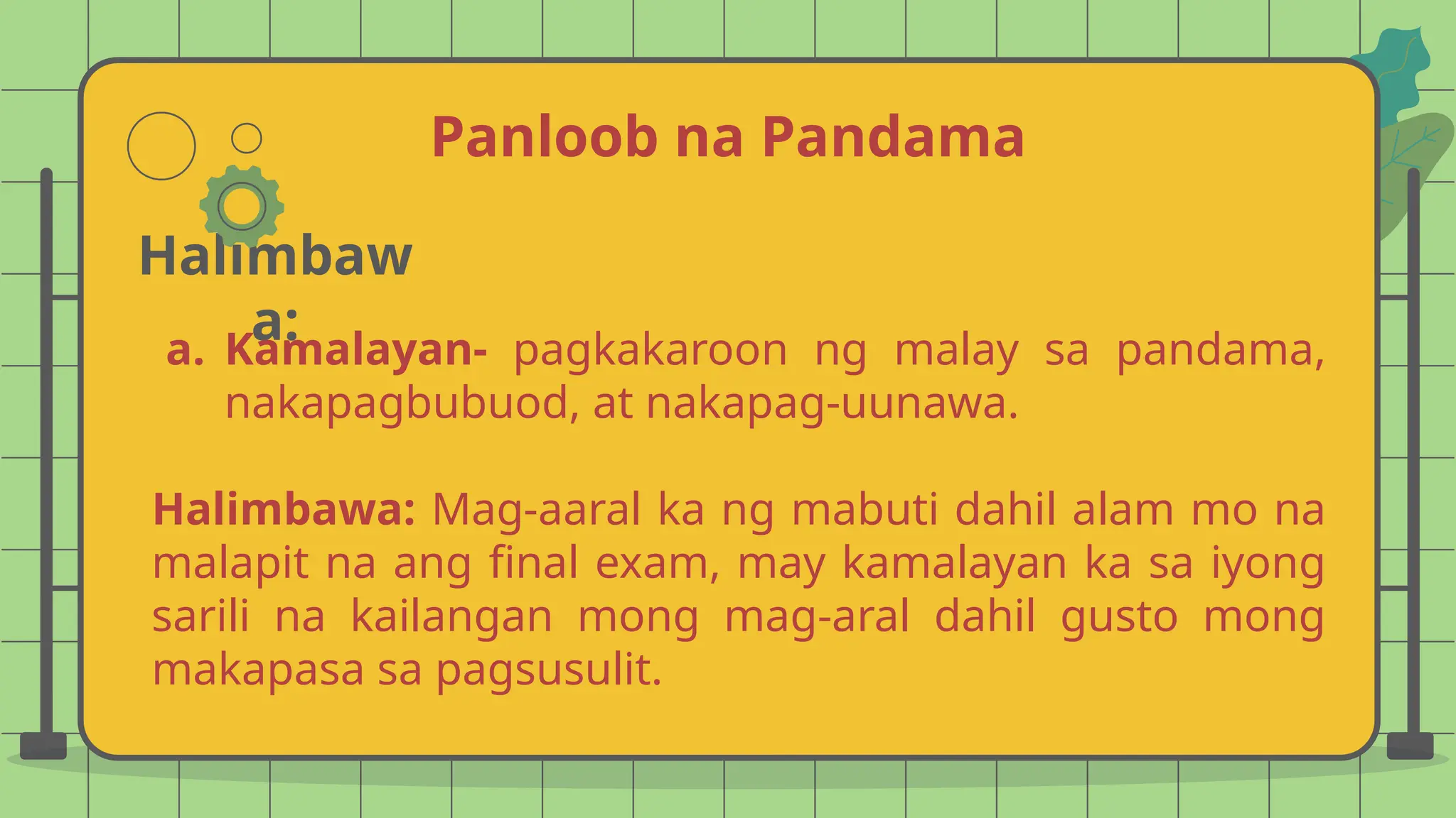 Panloob na Pandama
Halimbaw
a:
a. Kamalayan- pagkakaroon ng malay sa pandama,
nakapagbubuod, at nakapag-uunawa.
Halimbawa: Mag-aaral ka ng mabuti dahil alam mo na
malapit na ang final exam, may kamalayan ka sa iyong
sarili na kailangan mong mag-aral dahil gusto mong
makapasa sa pagsusulit.
 
