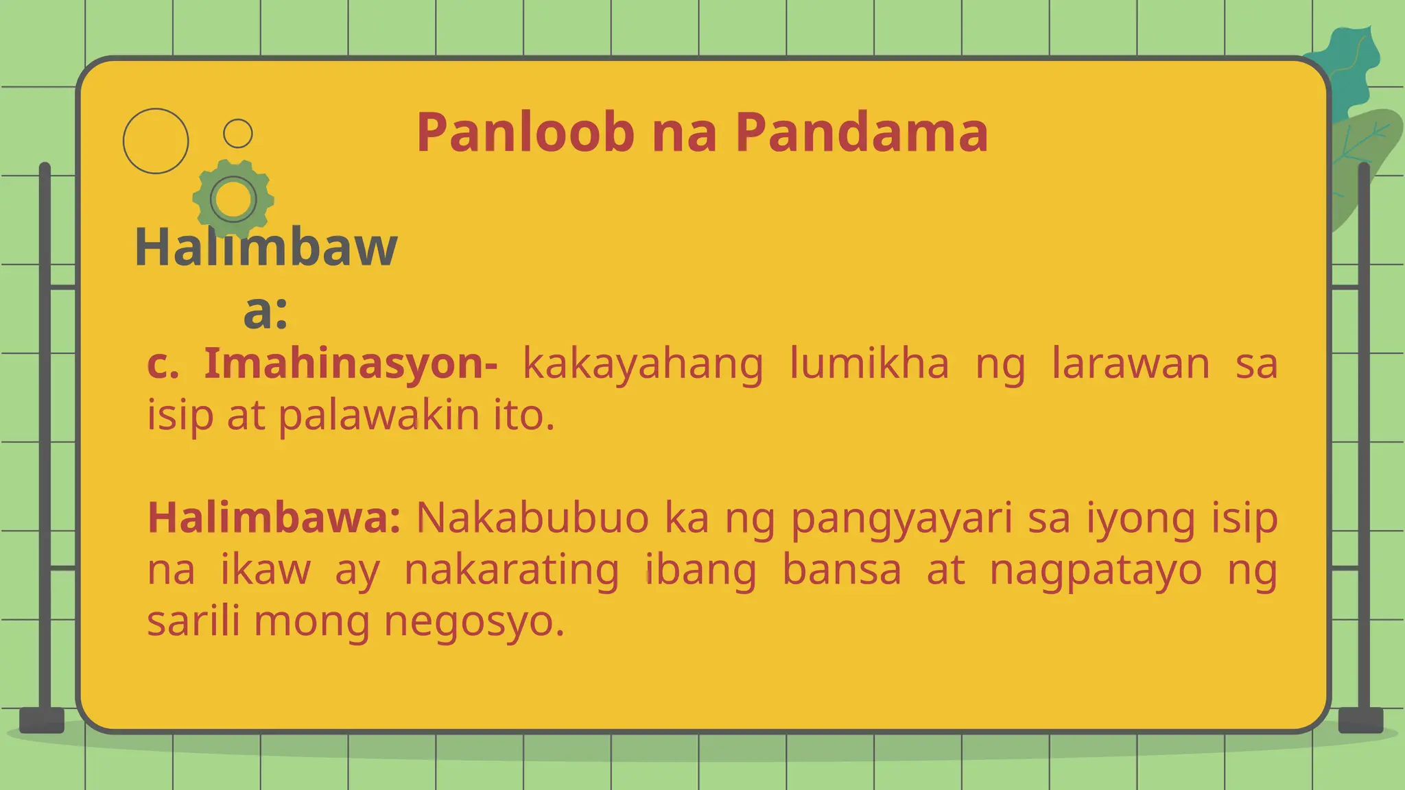 Panloob na Pandama
Halimbaw
a:
c. Imahinasyon- kakayahang lumikha ng larawan sa
isip at palawakin ito.
Halimbawa: Nakabubuo ka ng pangyayari sa iyong isip
na ikaw ay nakarating ibang bansa at nagpatayo ng
sarili mong negosyo.
 