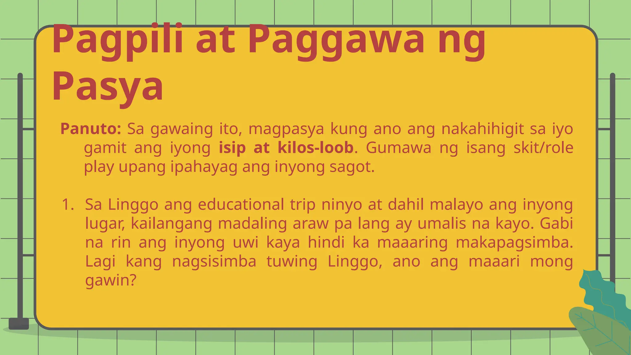 Pagpili at Paggawa ng
Pasya
Panuto: Sa gawaing ito, magpasya kung ano ang nakahihigit sa iyo
gamit ang iyong isip at kilos-loob. Gumawa ng isang skit/role
play upang ipahayag ang inyong sagot.
1. Sa Linggo ang educational trip ninyo at dahil malayo ang inyong
lugar, kailangang madaling araw pa lang ay umalis na kayo. Gabi
na rin ang inyong uwi kaya hindi ka maaaring makapagsimba.
Lagi kang nagsisimba tuwing Linggo, ano ang maaari mong
gawin?
 