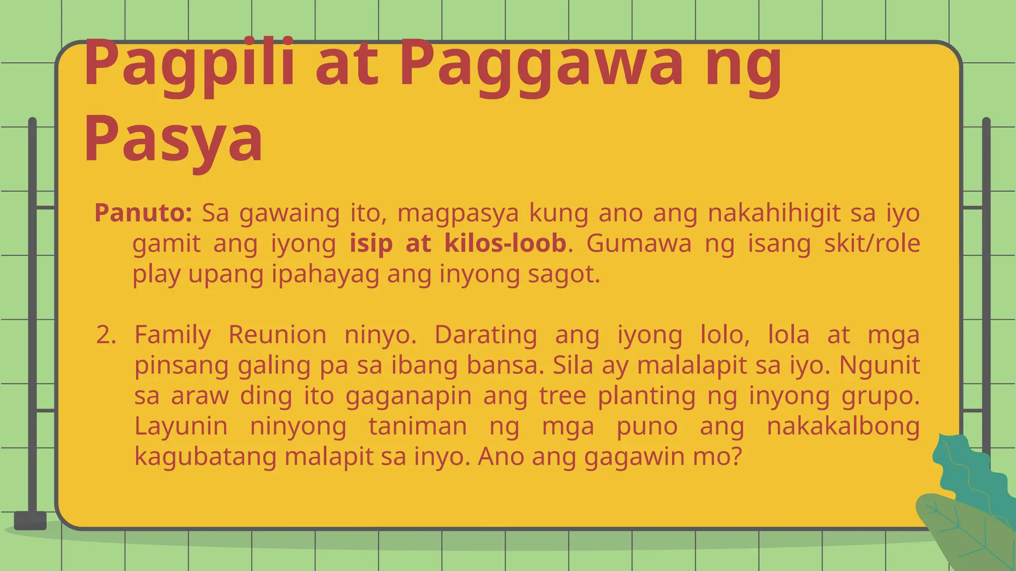 Pagpili at Paggawa ng
Pasya
Panuto: Sa gawaing ito, magpasya kung ano ang nakahihigit sa iyo
gamit ang iyong isip at kilos-loob. Gumawa ng isang skit/role
play upang ipahayag ang inyong sagot.
2. Family Reunion ninyo. Darating ang iyong lolo, lola at mga
pinsang galing pa sa ibang bansa. Sila ay malalapit sa iyo. Ngunit
sa araw ding ito gaganapin ang tree planting ng inyong grupo.
Layunin ninyong taniman ng mga puno ang nakakalbong
kagubatang malapit sa inyo. Ano ang gagawin mo?
 
