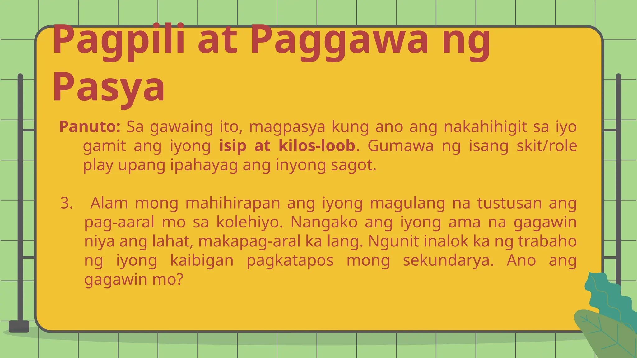 Pagpili at Paggawa ng
Pasya
Panuto: Sa gawaing ito, magpasya kung ano ang nakahihigit sa iyo
gamit ang iyong isip at kilos-loob. Gumawa ng isang skit/role
play upang ipahayag ang inyong sagot.
3. Alam mong mahihirapan ang iyong magulang na tustusan ang
pag-aaral mo sa kolehiyo. Nangako ang iyong ama na gagawin
niya ang lahat, makapag-aral ka lang. Ngunit inalok ka ng trabaho
ng iyong kaibigan pagkatapos mong sekundarya. Ano ang
gagawin mo?
 